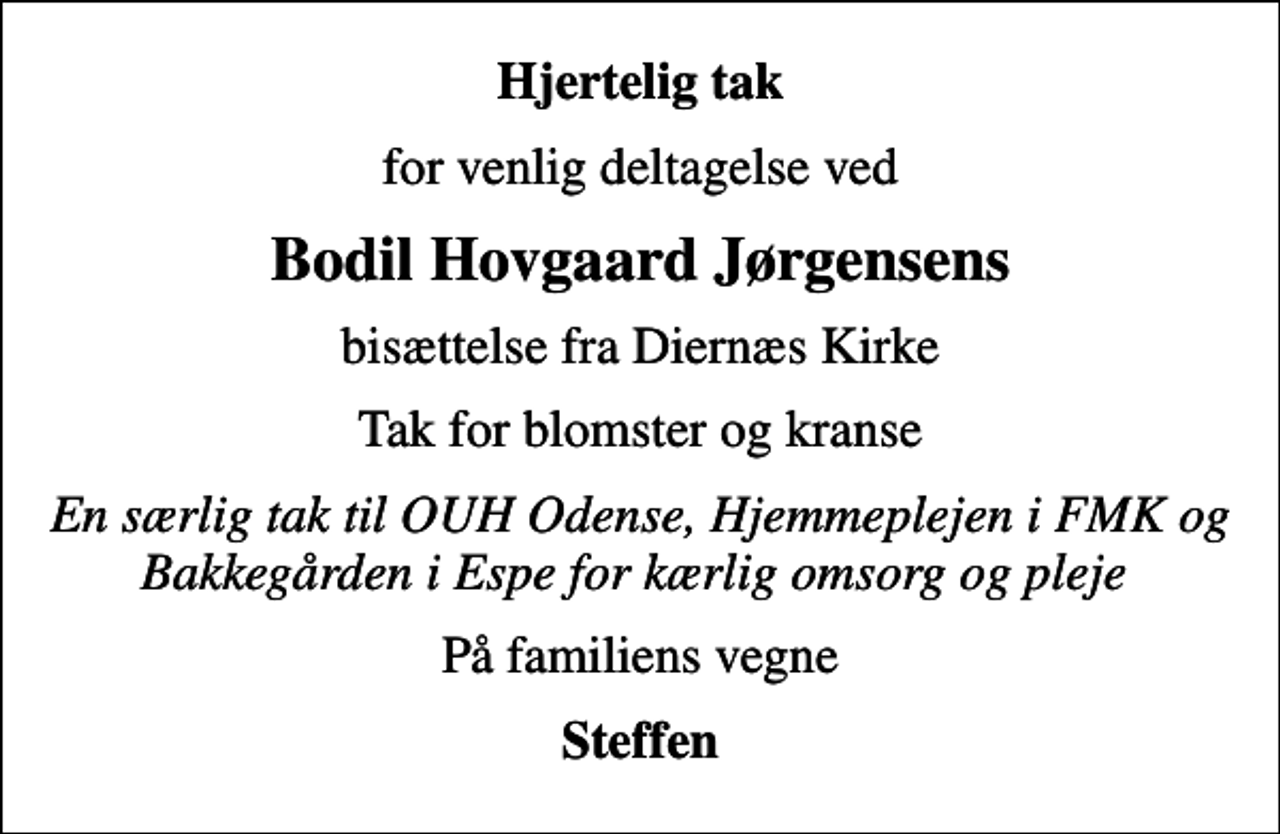 <p>Hjertelig tak<br />for venlig deltagelse ved<br />Bodil Hovgaard Jørgensens<br />bisættelse fra Diernæs Kirke<br />Tak for blomster og kranse<br />En særlig tak til OUH Odense, Hjemmeplejen i FMK og Bakkegården i Espe for kærlig omsorg og pleje<br />På familiens vegne<br />Steffen</p>