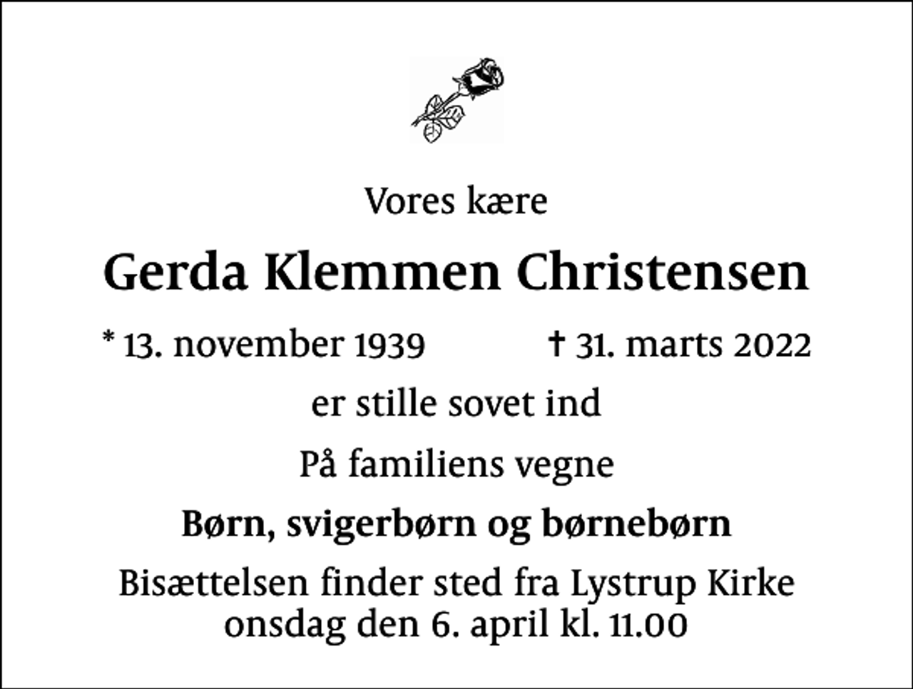 <p>Vores kære<br />Gerda Klemmen Christensen<br />* 13. november 1939 ✝ 31. marts 2022<br />er stille sovet ind<br />På familiens vegne<br />Børn, svigerbørn og børnebørn<br />Bisættelsen finder sted fra Lystrup Kirke onsdag den 6. april kl. 11.00</p>