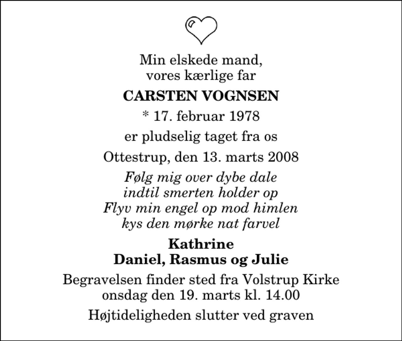<p>Min elskede mand, vores kærlige far<br />Carsten Vognsen<br />* 17. februar 1978<br />er pludselig taget fra os<br />Ottestrup, den 13. marts 2008<br />Følg mig over dybe dale indtil smerten holder op Flyv min engel op mod himlen kys den mørke nat farvel<br />Kathrine Daniel, Rasmus og Julie<br />Begravelsen finder sted fra Volstrup Kirke onsdag den 19. marts kl. 14.00 Højtideligheden slutter ved graven</p>