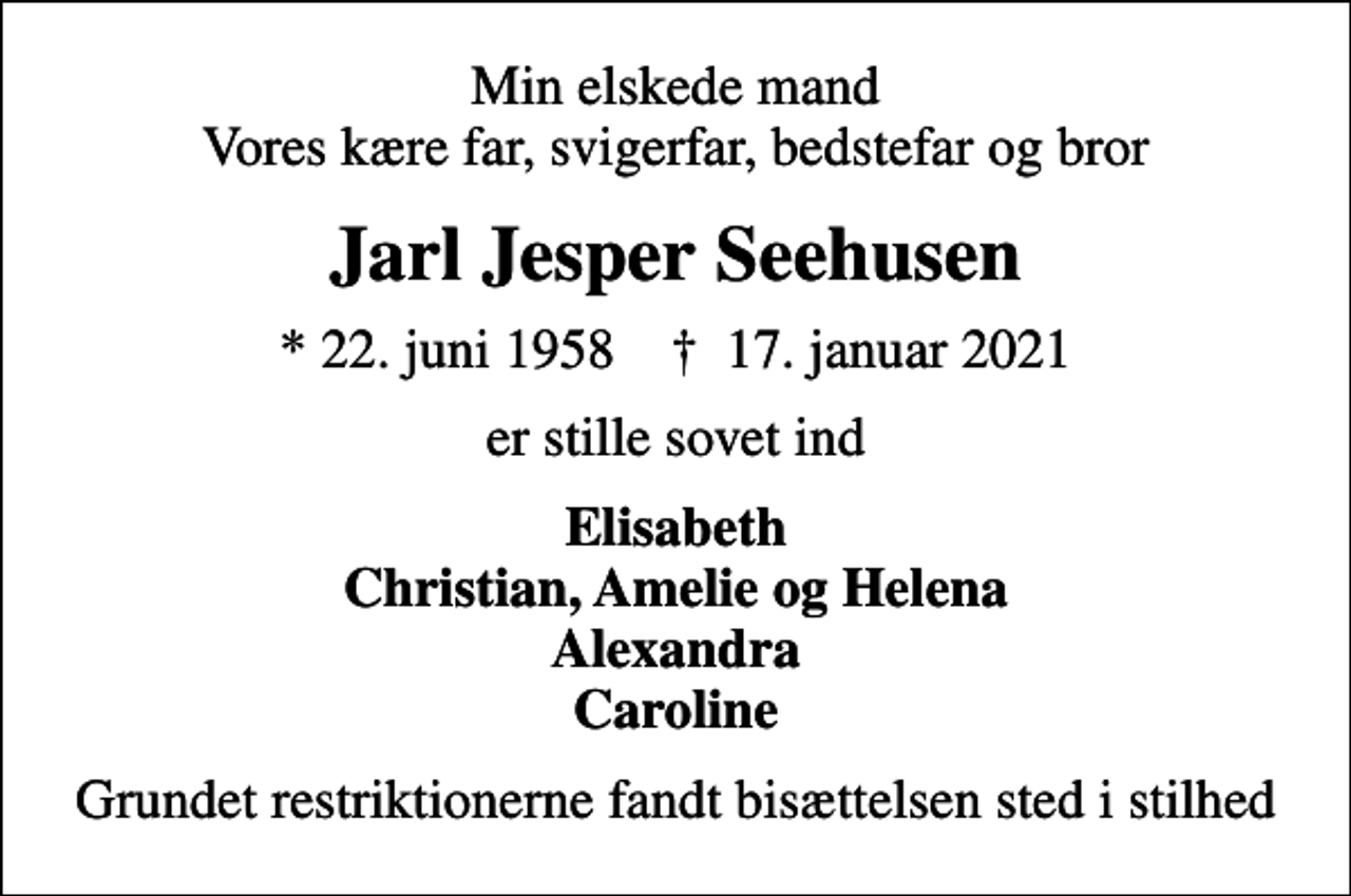 <p>Min elskede mand Vores kære far, svigerfar, bedstefar og bror<br />Jarl Jesper Seehusen<br />* 22. juni 1958 ✝ 17. januar 2021<br />er stille sovet ind<br />Elisabeth Christian, Amelie og Helena Alexandra Caroline<br />Grundet restriktionerne fandt bisættelsen sted i stilhed</p>