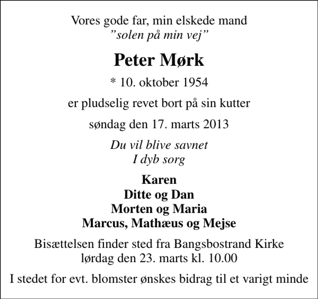 <p>Vores gode far, min elskede mand <!--filtered-->solen på min vej<br />Peter Mørk<br />* 10. oktober 1954<br />er pludselig revet bort på sin kutter<br />søndag den 17. marts 2013<br />Du vil blive savnet I dyb sorg<br />Karen Ditte og Dan Morten og Maria Marcus, Mathæus og Mejse<br />Bisættelsen finder sted fra Bangsbostrand Kirke lørdag den 23. marts kl. 10.00<br />I stedet for evt. blomster ønskes bidrag til et varigt minde</p>