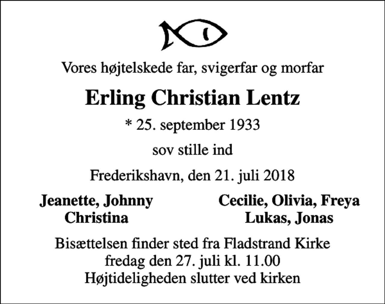 <p>Vores højtelskede far, svigerfar og morfar<br />Erling Christian Lentz<br />* 25. september 1933<br />sov stille ind<br />Frederikshavn, den 21. juli 2018<br />Jeanette, Johnny<br />Cecilie, Olivia, Freya<br />Christina<br />Lukas, Jonas<br />Bisættelsen finder sted fra Fladstrand Kirke fredag den 27. juli kl. 11.00 Højtideligheden slutter ved kirken</p>