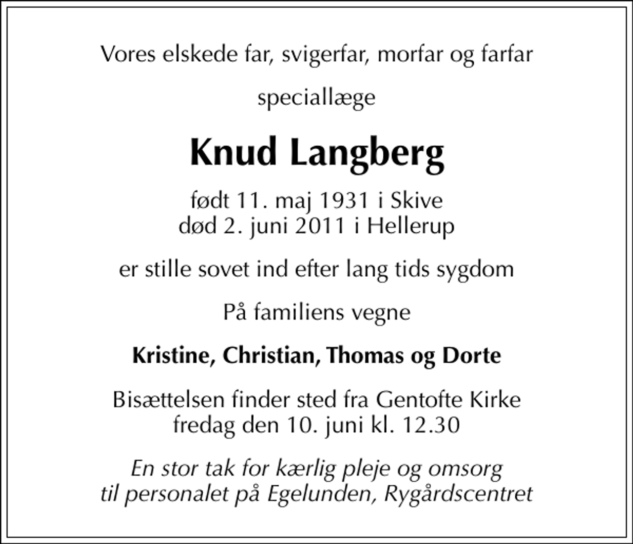 <p>Vores elskede far, svigerfar, morfar og farfar<br />speciallæge<br />Knud Langberg<br />født 11. maj 1931 i Skive<br />død 2. juni 2011 i Hellerup<br />er stille sovet ind efter lang tids sygdom<br />På familiens vegne<br />Kristine, Christian, Thomas og Dorte<br />Bisættelsen finder sted fra Gentofte Kirke fredag den 10. juni kl. 12.30<br />En stor tak for kærlig pleje og omsorg til personalet på Egelunden, Rygårdscentret</p>