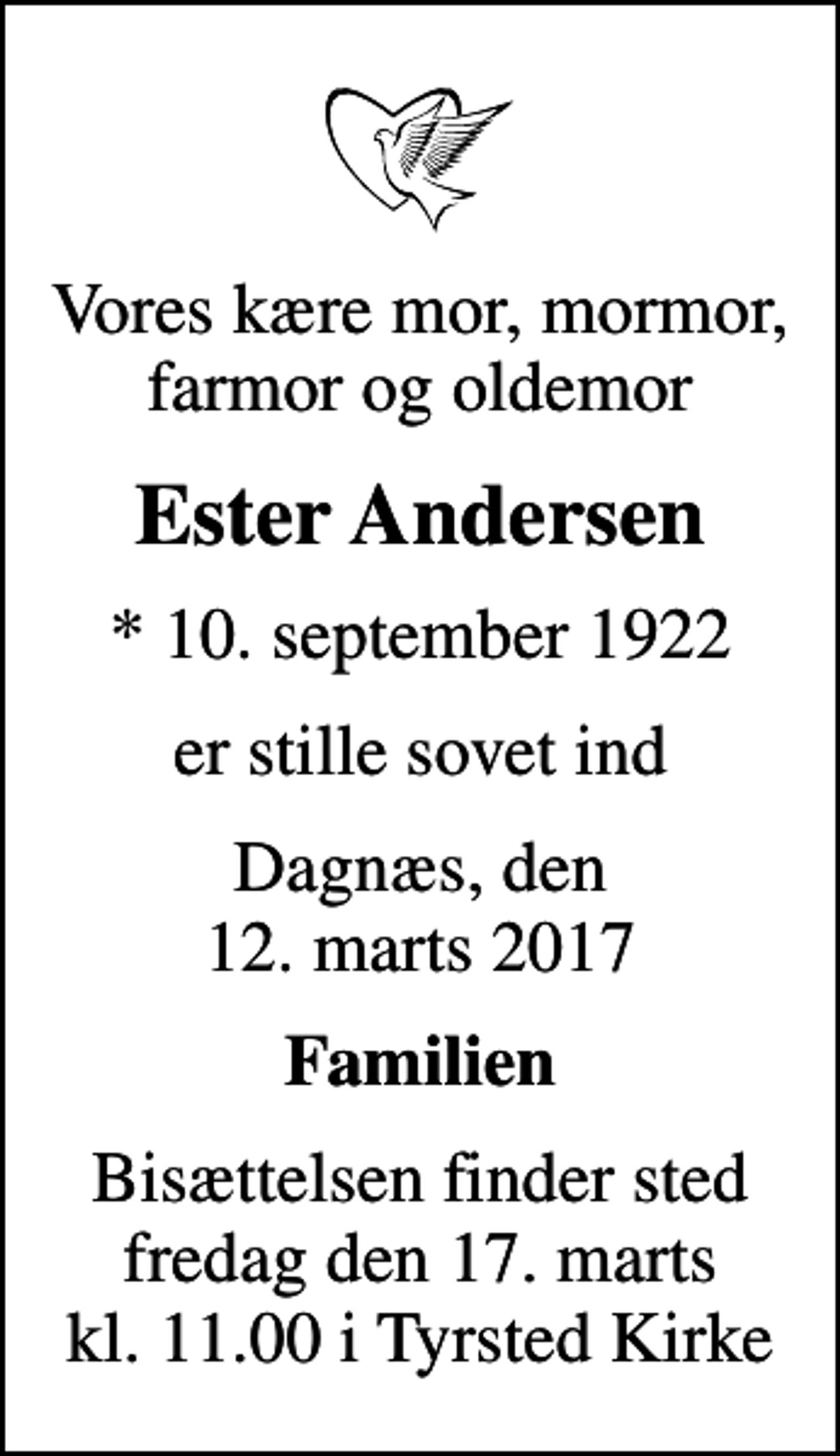 <p>Vores kære mor, mormor, farmor og oldemor<br />Ester Andersen<br />* 10. september 1922<br />er stille sovet ind<br />Dagnæs, den 12. marts 2017<br />Familien<br />Bisættelsen finder sted fredag den 17. marts kl. 11.00 i Tyrsted Kirke</p>