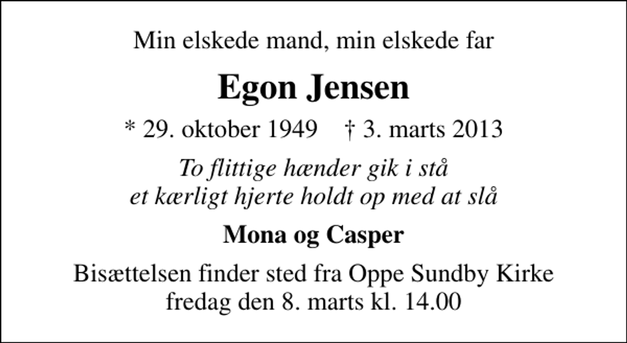 <p>Min elskede mand, min elskede far<br />Egon Jensen<br />* 29. oktober 1949 ✝ 3. marts 2013<br />To flittige hænder gik i stå et kærligt hjerte holdt op med at slå<br />Mona og Casper<br />Bisættelsen finder sted fra Oppe Sundby Kirke fredag den 8. marts kl. 14.00</p>
