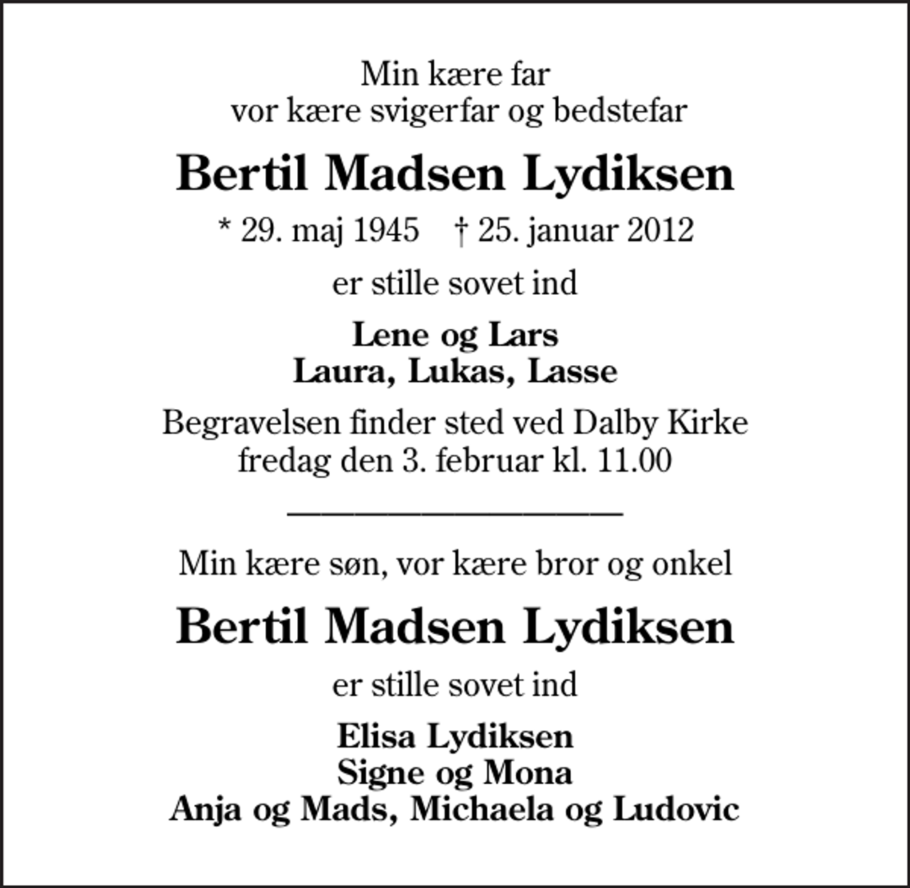 <p>Min kære far vor kære svigerfar og bedstefar<br />Bertil Madsen Lydiksen<br />* 29. maj 1945 ✝ 25. januar 2012<br />er stille sovet ind<br />Lene og Lars Laura, Lukas, Lasse<br />Begravelsen finder sted ved Dalby Kirke fredag den 3. februar kl. 11.00<br />Min kære søn, vor kære bror og onkel<br />Bertil Madsen Lydiksen<br />er stille sovet ind<br />Elisa Lydiksen Signe og Mona Anja og Mads, Michaela og Ludovic</p>