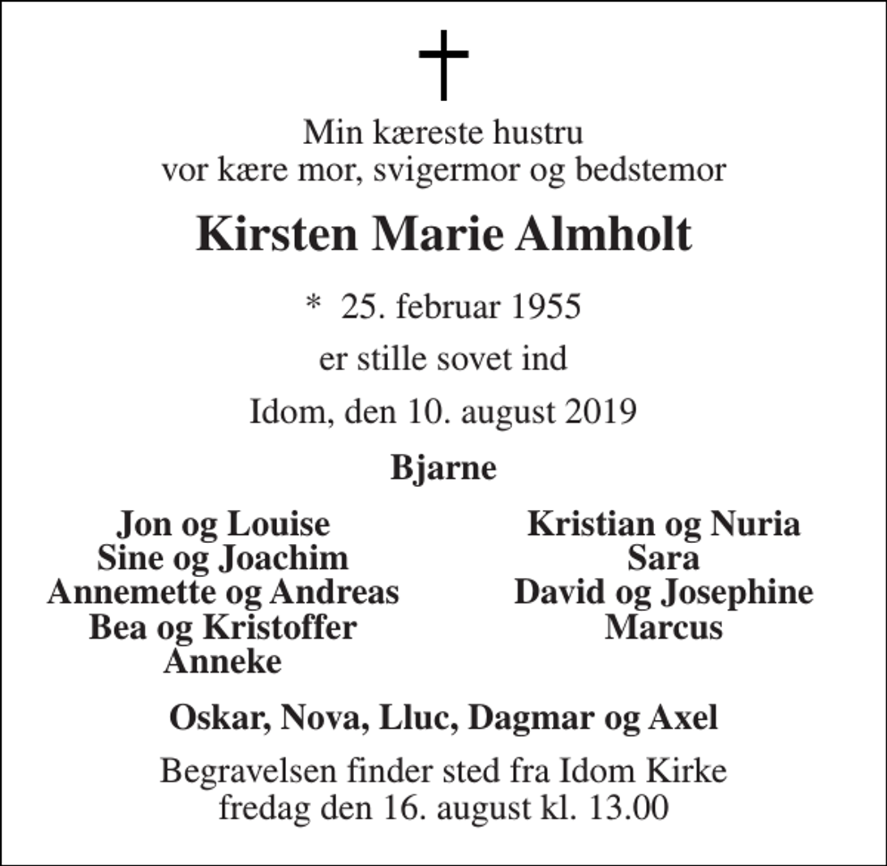 <p>Min kæreste hustru vor kære mor, svigermor og bedstemor<br />Kirsten Marie Almholt<br />*​ 25. februar 1955<br />er stille sovet ind<br />Idom, den 10. august 2019<br />Bjarne<br />Jon og Louise<br />Kristian og Nuria<br />Sine og Joachim<br />Sara<br />Annemette og Andreas<br />David og Josephine<br />Bea og Kristoffer<br />Marcus<br />Anneke<br />Oskar, Nova, Lluc, Dagmar og Axel<br />Begravelsen finder sted fra Idom Kirke fredag den 16. august kl. 13.00</p>