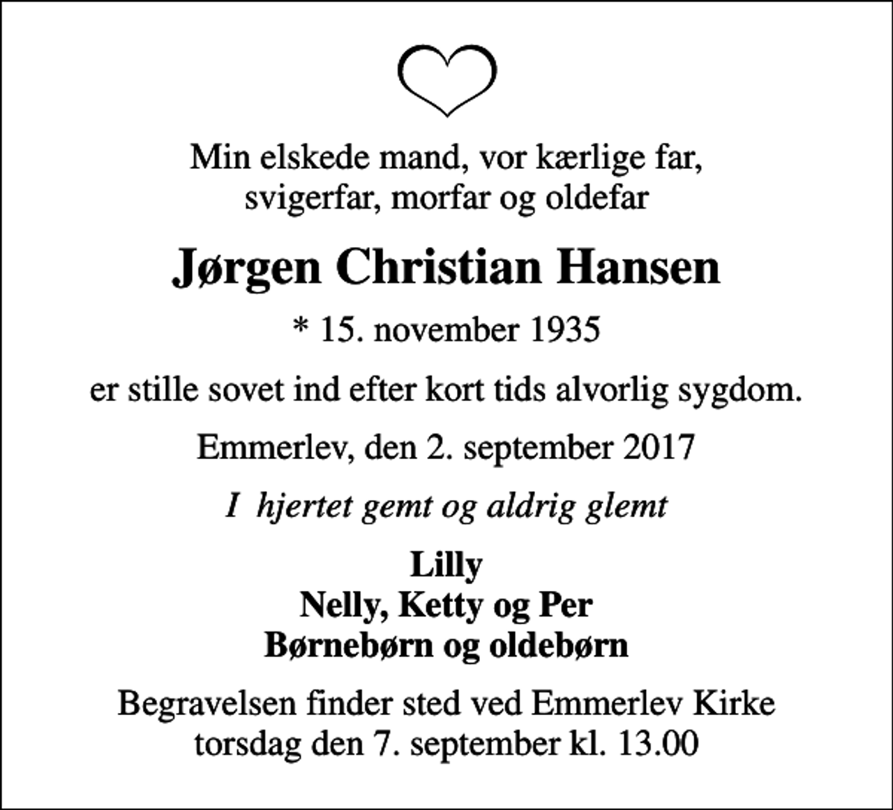 <p>Min elskede mand, vor kærlige far, svigerfar, morfar og oldefar<br />Jørgen Christian Hansen<br />* 15. november 1935<br />er stille sovet ind efter kort tids alvorlig sygdom.<br />Emmerlev, den 2. september 2017<br />I hjertet gemt og aldrig glemt<br />Lilly Nelly, Ketty og Per Børnebørn og oldebørn<br />Begravelsen finder sted ved Emmerlev Kirke torsdag den 7. september kl. 13.00</p>