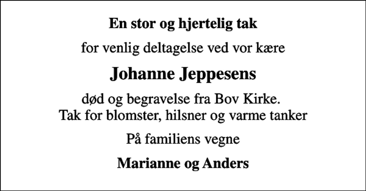 <p>En stor og hjertelig tak<br />for venlig deltagelse ved vor kære<br />Johanne Jeppesens<br />død og begravelse fra Bov Kirke. Tak for blomster, hilsner og varme tanker<br />På familiens vegne<br />Marianne og Anders</p>