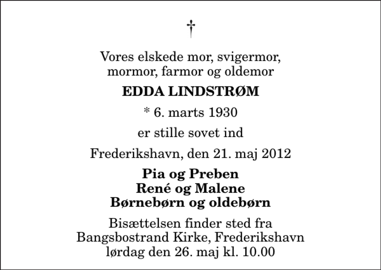 <p>Vores elskede mor, svigermor, mormor, farmor og oldemor<br />Edda lindstrøm<br />* 6. marts 1930<br />er stille sovet ind<br />Frederikshavn, den 21. maj 2012<br />Pia og Preben René og Malene Børnebørn og oldebørn<br />Bisættelsen finder sted fra Bangsbostrand Kirke, Frederikshavn lørdag den 26. maj kl. 10.00</p>