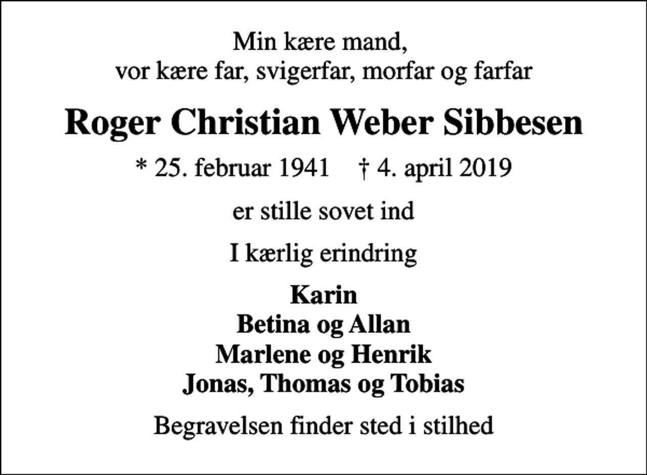 <p>Min kære mand, vor kære far, svigerfar, morfar og farfar<br />Roger Christian Weber Sibbesen<br />* 25. februar 1941 ✝ 4. april 2019<br />er stille sovet ind<br />I kærlig erindring<br />Karin Betina og Allan Marlene og Henrik Jonas, Thomas og Tobias<br />Begravelsen finder sted i stilhed</p>