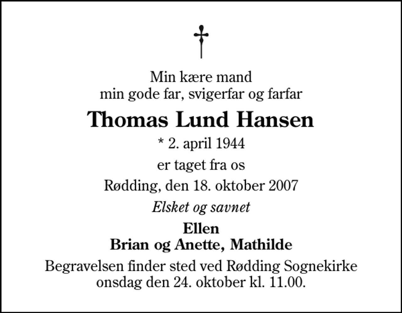 <p>Min kære mand min gode far, svigerfar og farfar<br />Thomas Lund Hansen<br />* 2. april 1944<br />er taget fra os<br />Rødding, den 18. oktober 2007<br />Elsket og savnet<br />Ellen Brian og Anette, Mathilde<br />Begravelsen finder sted ved Rødding Sognekirke onsdag den 24. oktober kl. 11.00</p>