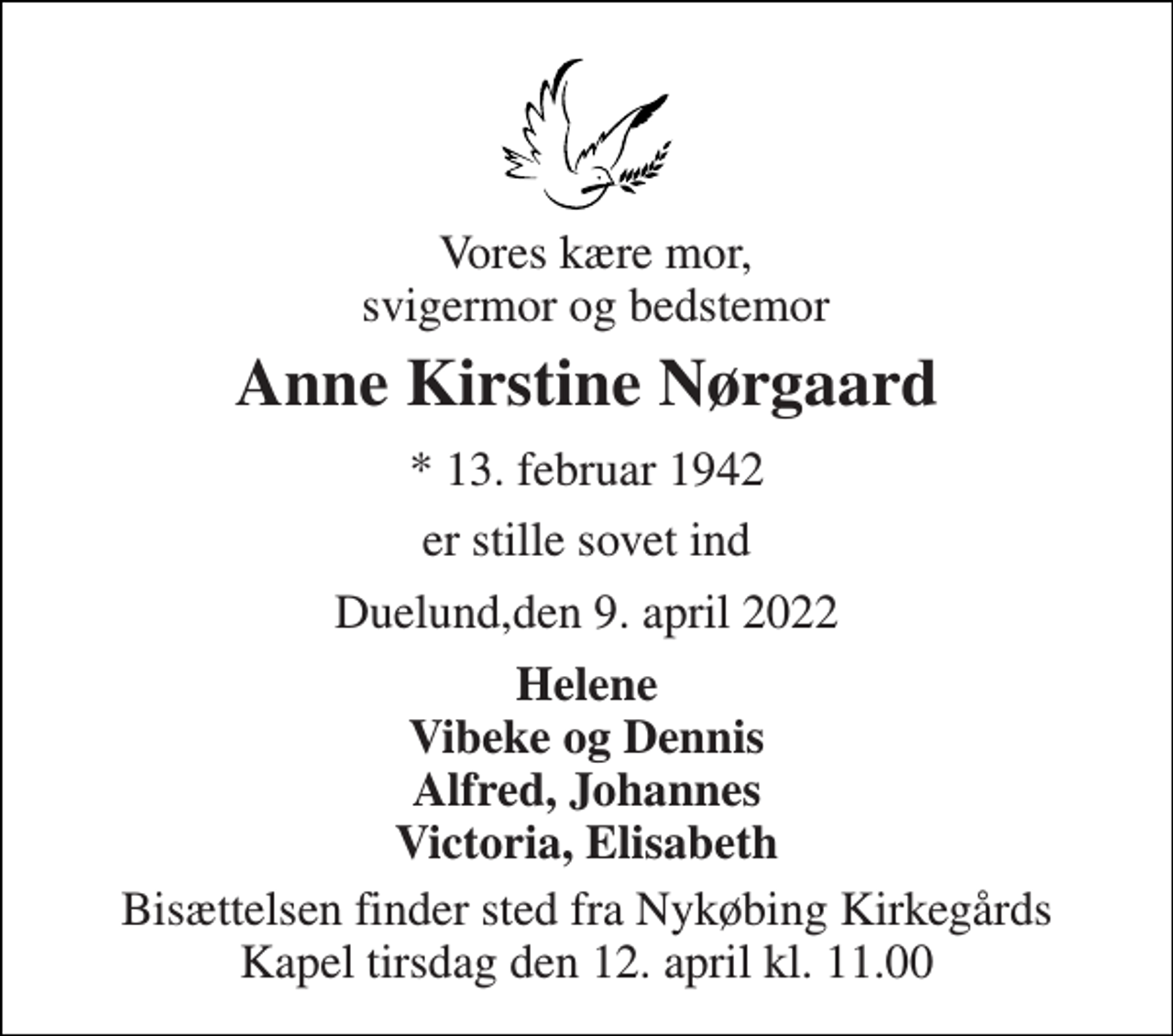 <p>Vores kære mor, svigermor og bedstemor<br />Anne Kirstine Nørgaard<br />* 13. februar 1942<br />er stille sovet ind<br />Duelund,den 9. april 2022<br />Helene Vibeke og Dennis Alfred, Johannes Victoria, Elisabeth<br />Bisættelsen finder sted fra Nykøbing Kirkegårds Kapel tirsdag den 12. april kl. 11.00</p>