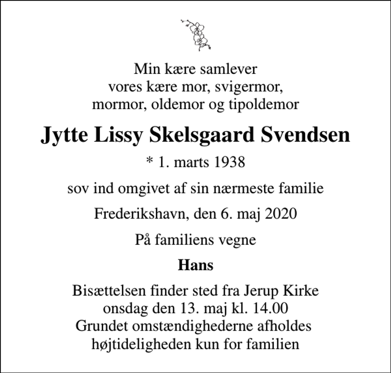 <p>Min kære samlever vores kære mor, svigermor, mormor, oldemor og tipoldemor<br />Jytte Lissy Skelsgaard Svendsen<br />* 1. marts 1938<br />sov ind omgivet af sin nærmeste familie<br />Frederikshavn, den 6. maj 2020<br />På familiens vegne<br />Hans<br />Bisættelsen finder sted fra Jerup Kirke onsdag den 13. maj kl. 14.00 Grundet omstændighederne afholdes højtideligheden kun for familien</p>