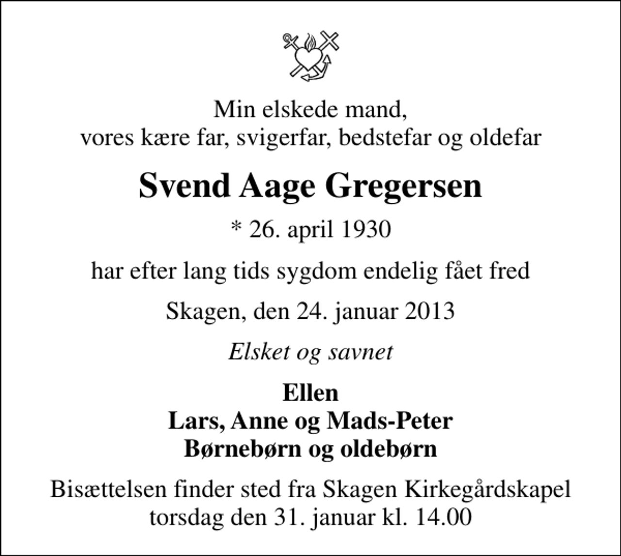 <p>Min elskede mand, vores kære far, svigerfar, bedstefar og oldefar<br />Svend Aage Gregersen<br />* 26. april 1930<br />har efter lang tids sygdom endelig fået fred<br />Skagen, den 24. januar 2013<br />Elsket og savnet<br />Ellen Lars, Anne og Mads-Peter Børnebørn og oldebørn<br />Bisættelsen finder sted fra Skagen Kirkegårdskapel torsdag den 31. januar kl. 14.00</p>