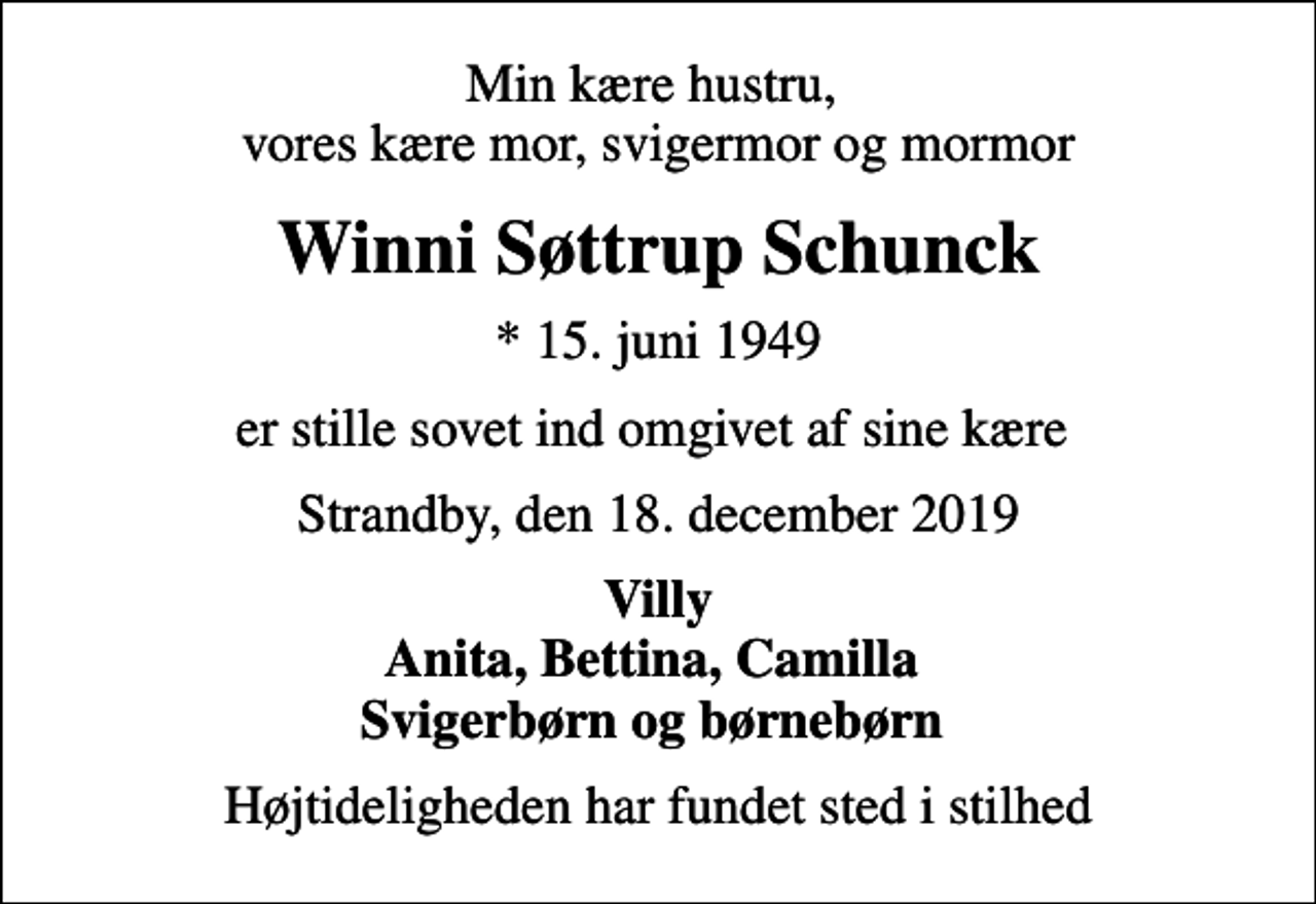 <p>Min kære hustru, vores kære mor, svigermor og mormor<br />Winni Søttrup Schunck<br />* 15. juni 1949<br />er stille sovet ind omgivet af sine kære<br />Strandby, den 18. december 2019<br />Villy Anita, Bettina, Camilla Svigerbørn og børnebørn<br />Højtideligheden har fundet sted i stilhed</p>