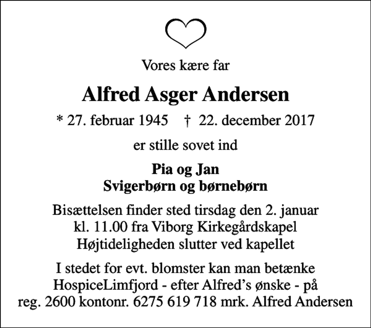 <p>Vores kære far<br />Alfred Asger Andersen<br />* 27. februar 1945 ✝ 22. december 2017<br />er stille sovet ind<br />Pia og Jan Svigerbørn og børnebørn<br />Bisættelsen finder sted tirsdag den 2. januar kl. 11.00 fra Viborg Kirkegårdskapel Højtideligheden slutter ved kapellet<br />I stedet for evt. blomster kan man betænke HospiceLimfjord - efter Alfreds ønske - på reg. 2600 kontonr. 6275 619 718 mrk. Alfred Andersen</p>