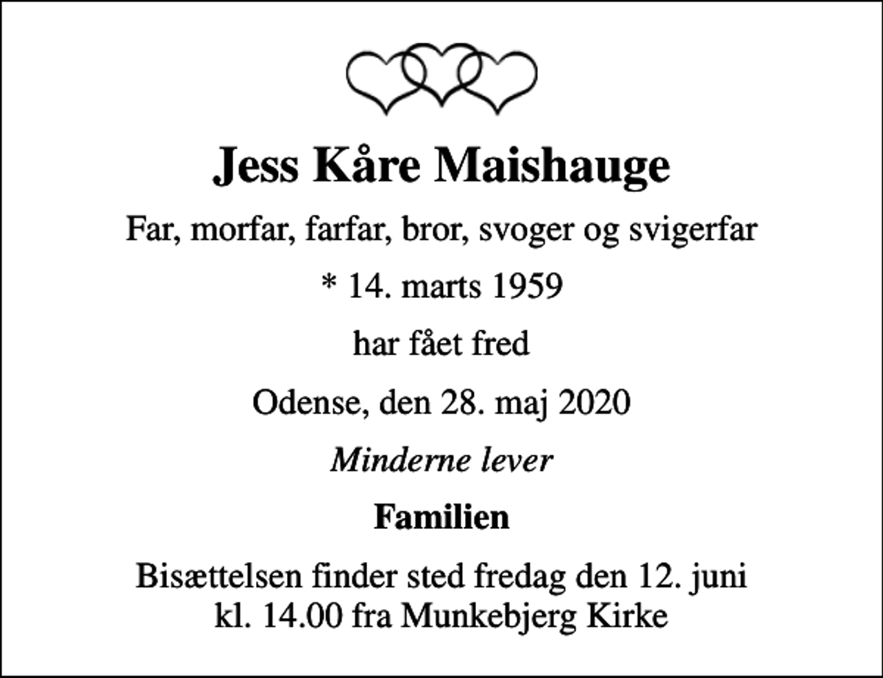<p>Jess Kåre Maishauge<br />Far, morfar, farfar, bror, svoger og svigerfar<br />* 14. marts 1959<br />har fået fred<br />Odense, den 28. maj 2020<br />Minderne lever<br />Familien<br />Bisættelsen finder sted fredag den 12. juni kl. 14.00 fra Munkebjerg Kirke</p>