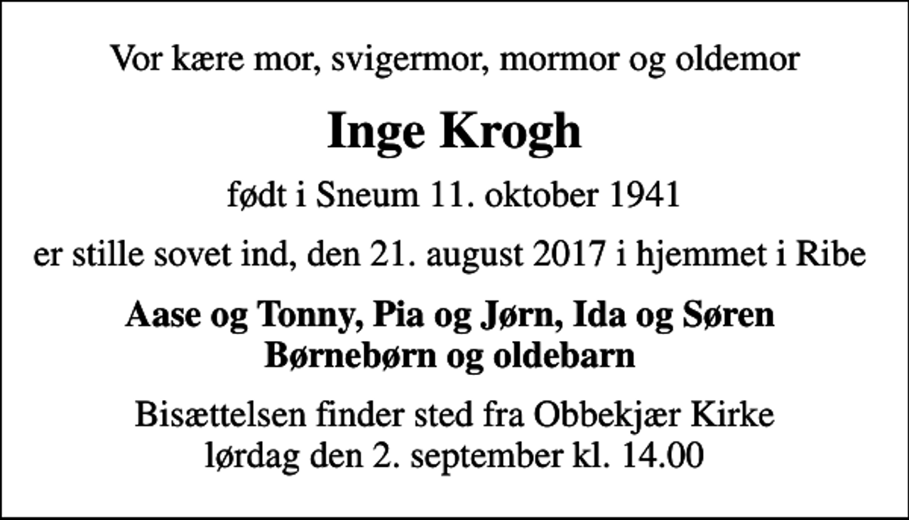 <p>Vor kære mor, svigermor, mormor og oldemor<br />Inge Krogh<br />født i Sneum 11. oktober 1941<br />er stille sovet ind, den 21. august 2017 i hjemmet i Ribe<br />Aase og Tonny, Pia og Jørn, Ida og Søren Børnebørn og oldebarn<br />Bisættelsen finder sted fra Obbekjær Kirke lørdag den 2. september kl. 14.00</p>