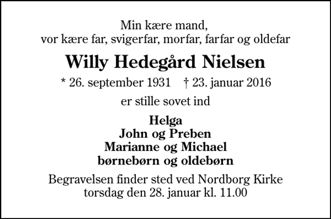 <p>Min kære mand, vor kære far, svigerfar, morfar, farfar og oldefar<br />Willy Hedegård Nielsen<br />* 26. september 1931 ✝ 23. januar 2016<br />er stille sovet ind<br />Helga John og Preben Marianne og Michael børnebørn og oldebørn<br />Begravelsen finder sted ved Nordborg Kirke torsdag den 28. januar kl. 11.00</p>
