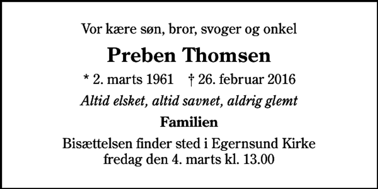 <p>Vor kære søn, bror, svoger og onkel<br />Preben Thomsen<br />* 2. marts 1961 ✝ 26. februar 2016<br />Altid elsket, altid savnet, aldrig glemt<br />Familien<br />Bisættelsen finder sted i Egernsund Kirke fredag den 4. marts kl. 13.00</p>