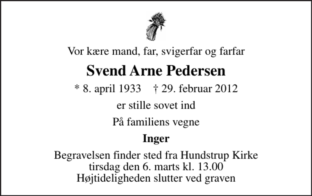 <p>Vor kære mand, far, svigerfar og farfar<br />Svend Arne Pedersen<br />* 8. april 1933 ✝ 29. februar 2012<br />er stille sovet ind<br />På familiens vegne<br />Inger<br />Begravelsen finder sted fra Hundstrup Kirke tirsdag den 6. marts kl. 13.00 Højtideligheden slutter ved graven</p>