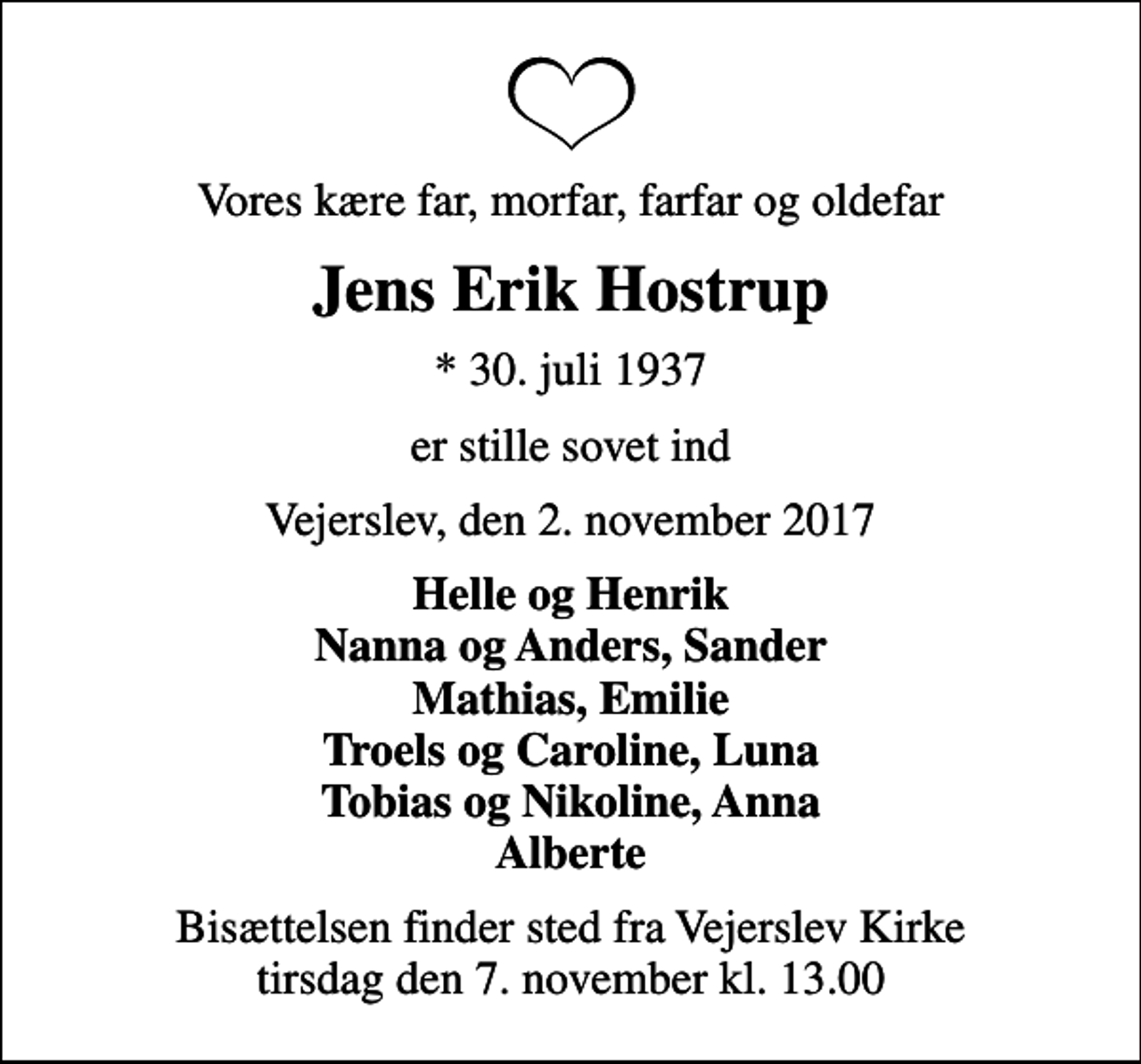 <p>Vores kære far, morfar, farfar og oldefar<br />Jens Erik Hostrup<br />* 30. juli 1937<br />er stille sovet ind<br />Vejerslev, den 2. november 2017<br />Helle og Henrik Nanna og Anders, Sander Mathias, Emilie Troels og Caroline, Luna Tobias og Nikoline, Anna Alberte<br />Bisættelsen finder sted fra Vejerslev Kirke tirsdag den 7. november kl. 13.00</p>