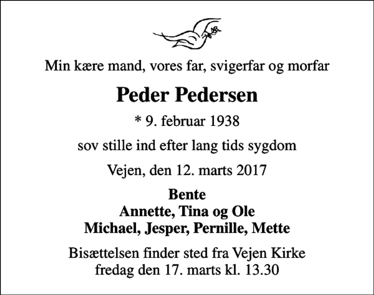 <p>Min kære mand, vores far, svigerfar og morfar<br />Peder Pedersen<br />* 9. februar 1938<br />sov stille ind efter lang tids sygdom<br />Vejen, den 12. marts 2017<br />Bente Annette, Tina og Ole Michael, Jesper, Pernille, Mette<br />Bisættelsen finder sted fra Vejen Kirke fredag den 17. marts kl. 13.30</p>
