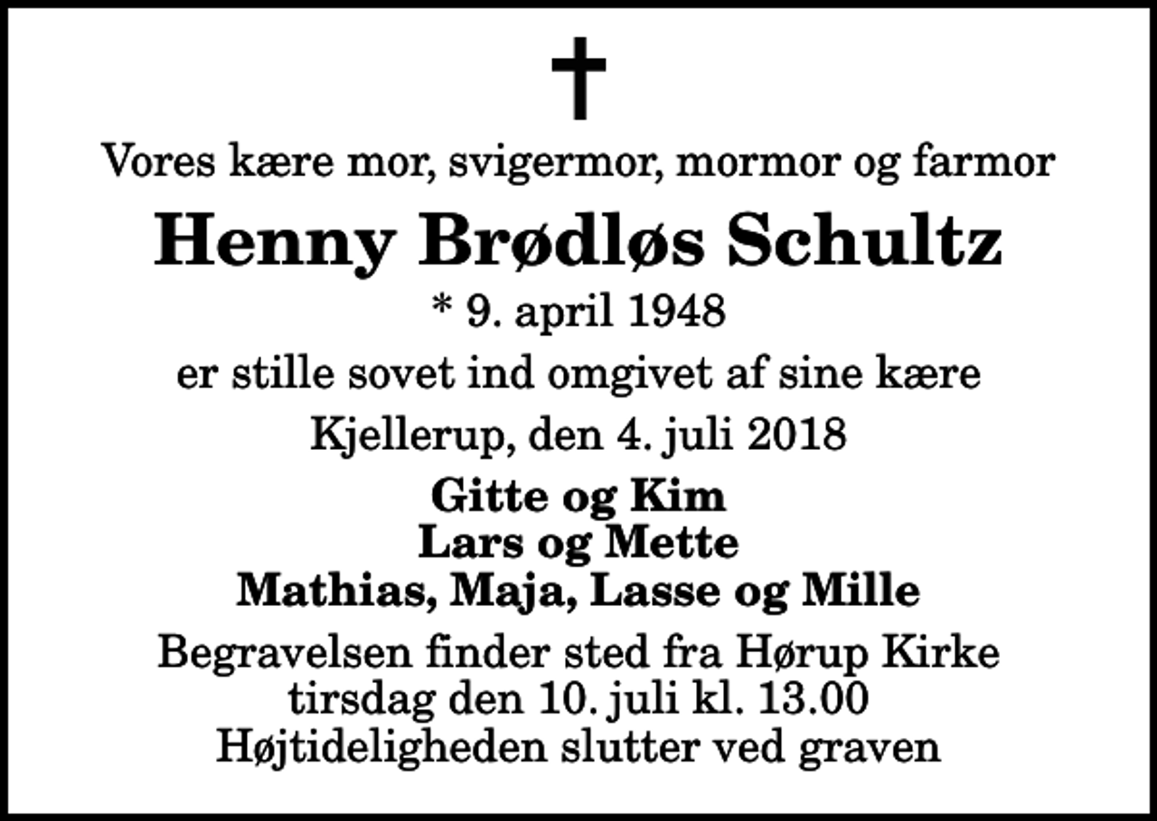 <p>Vores kære mor, svigermor, mormor og farmor<br />Henny Brødløs Schultz<br />* 9. april 1948<br />er stille sovet ind omgivet af sine kære<br />Kjellerup, den 4. juli 2018<br />Gitte og Kim Lars og Mette Mathias, Maja, Lasse og Mille<br />Begravelsen finder sted fra Hørup Kirke tirsdag den 10. juli kl. 13.00 Højtideligheden slutter ved graven</p>