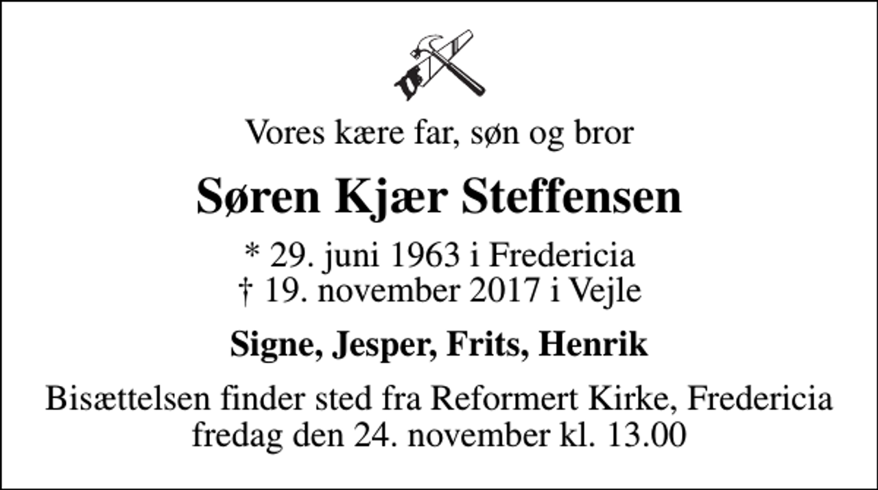 <p>Vores kære far, søn og bror<br />Søren Kjær Steffensen<br />* 29. juni 1963 i Fredericia<br />✝ 19. november 2017 i Vejle<br />Signe, Jesper, Frits, Henrik<br />Bisættelsen finder sted fra Reformert Kirke, Fredericia fredag den 24. november kl. 13.00</p>