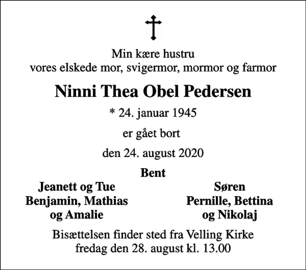 <p>Min kære hustru vores elskede mor, svigermor, mormor og farmor<br />Ninni Thea Obel Pedersen<br />* 24. januar 1945<br />er gået bort<br />den 24. august 2020<br />Bent<br />Jeanett og Tue<br />Søren<br />Benjamin, Mathias<br />Pernille, Bettina<br />og Amalie<br />og Nikolaj<br />Bisættelsen finder sted fra Velling Kirke fredag den 28. august kl. 13.00</p>