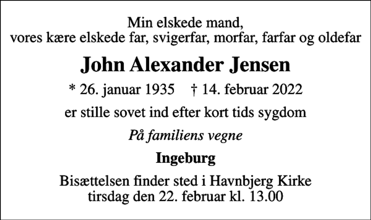 <p>Min elskede mand, vores kære elskede far, svigerfar, morfar, farfar og oldefar<br />John Alexander Jensen<br />* 26. januar 1935 ✝ 14. februar 2022<br />er stille sovet ind efter kort tids sygdom<br />På familiens vegne<br />Ingeburg<br />Bisættelsen finder sted i Havnbjerg Kirke tirsdag den 22. februar kl. 13.00</p>