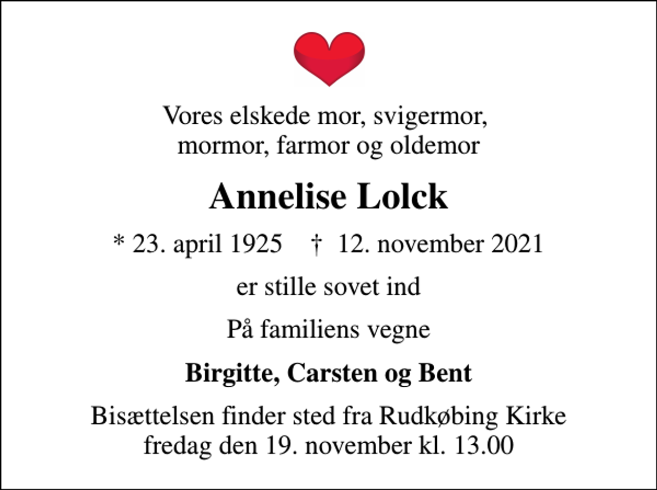 <p>Vores elskede mor, svigermor, mormor, farmor og oldemor<br />Annelise Lolck<br />* 23. april 1925 ✝ 12. november 2021<br />er stille sovet ind<br />På familiens vegne<br />Birgitte, Carsten og Bent<br />Bisættelsen finder sted fra Rudkøbing Kirke fredag den 19. november kl. 13.00</p>