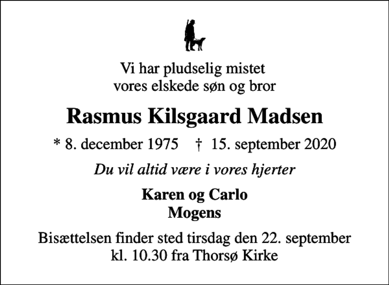 <p>Vi har pludselig mistet vores elskede søn og bror<br />Rasmus Kilsgaard Madsen<br />* 8. december 1975 ✝ 15. september 2020<br />Du vil altid være i vores hjerter<br />Karen og Carlo Mogens<br />Bisættelsen finder sted tirsdag den 22. september kl. 10.30 fra Thorsø Kirke</p>