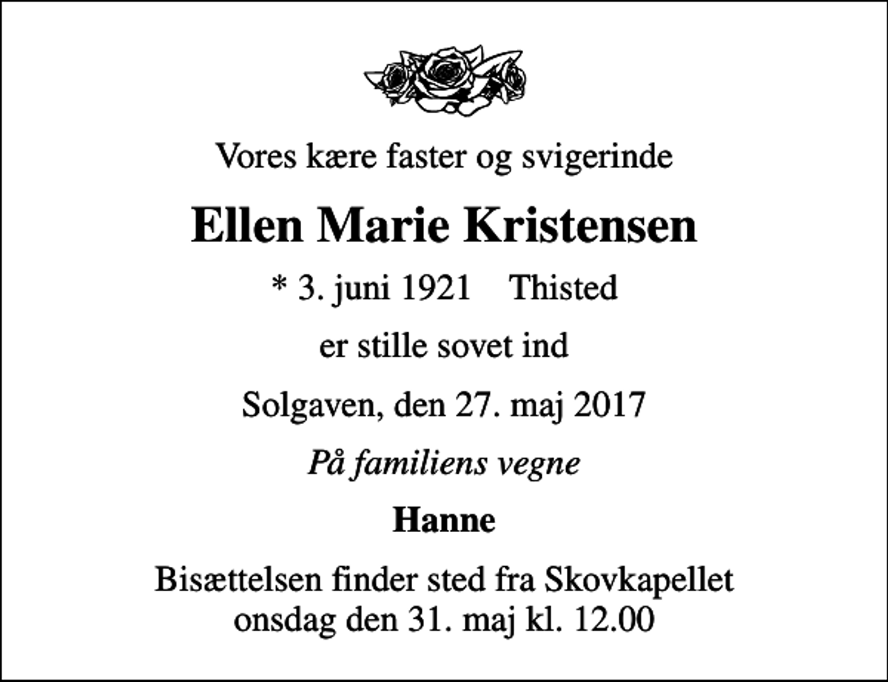 <p>Vores kære faster og svigerinde<br />Ellen Marie Kristensen<br />* 3. juni 1921 Thisted<br />er stille sovet ind<br />Solgaven, den 27. maj 2017<br />På familiens vegne<br />Hanne<br />Bisættelsen finder sted fra Skovkapellet onsdag den 31. maj kl. 12.00</p>