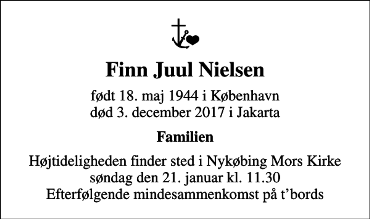 <p>Finn Juul Nielsen<br />født 18. maj 1944 i København<br />død 3. december 2017 i Jakarta<br />Familien<br />Højtideligheden finder sted i Nykøbing Mors Kirke søndag den 21. januar kl. 11.30 Efterfølgende mindesammenkomst på tbords</p>