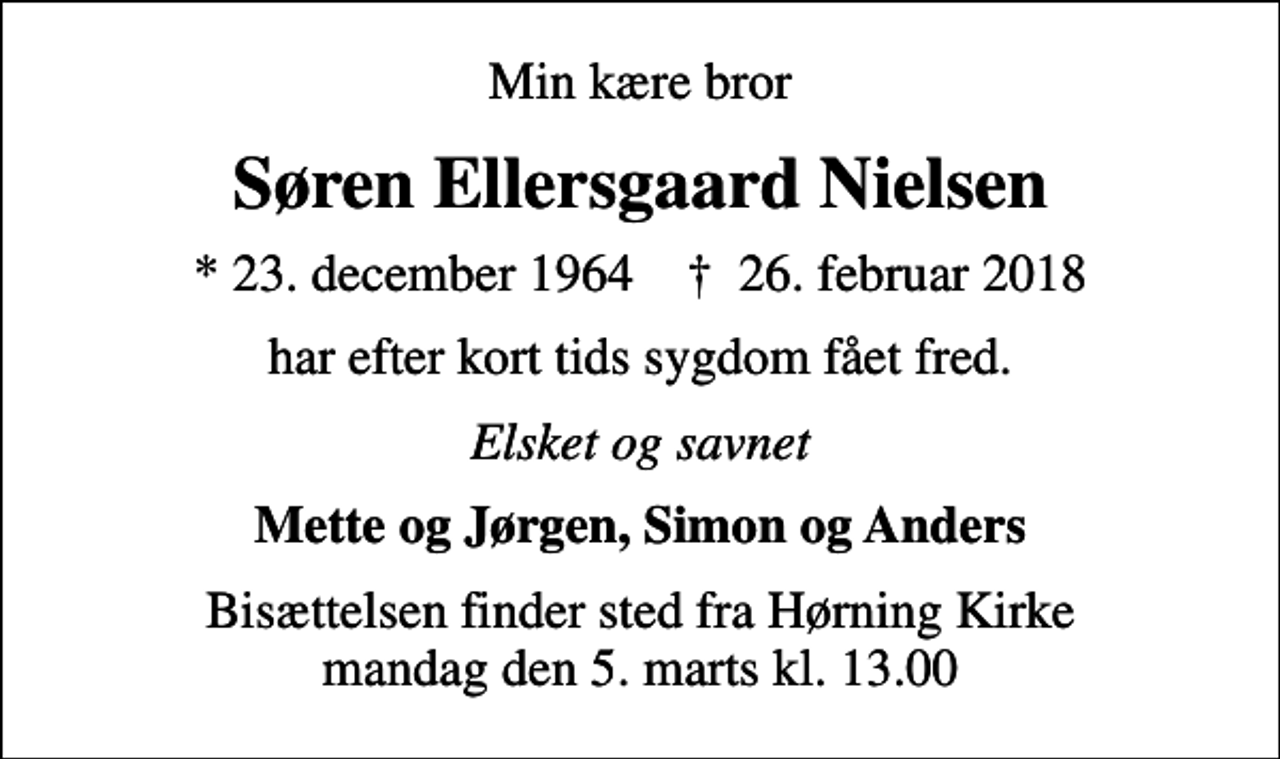 <p>Min kære bror<br />Søren Ellersgaard Nielsen<br />* 23. december 1964 ✝ 26. februar 2018<br />har efter kort tids sygdom fået fred.<br />Elsket og savnet<br />Mette og Jørgen, Simon og Anders<br />Bisættelsen finder sted fra Hørning Kirke mandag den 5. marts kl. 13.00</p>