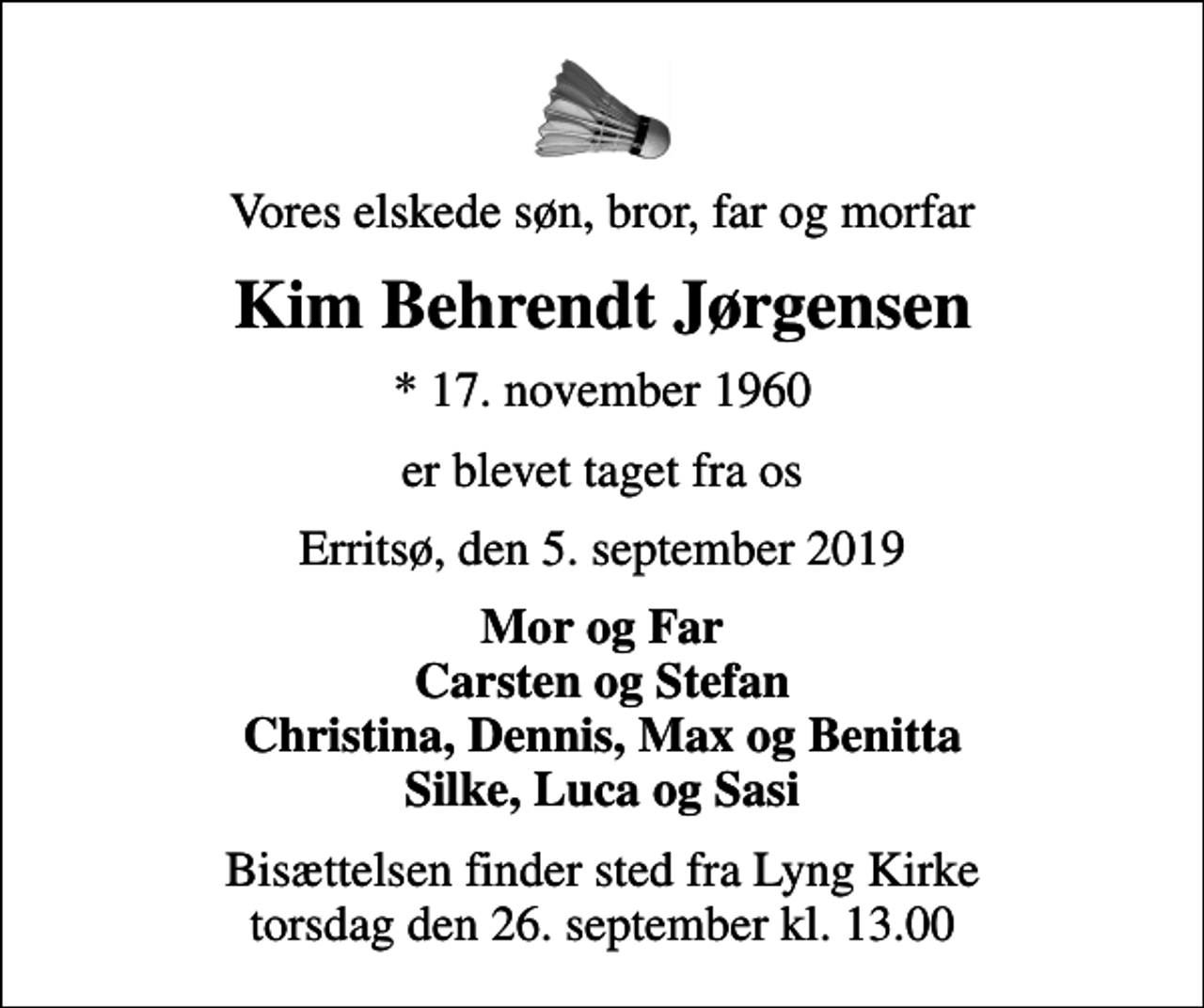 <p>Vores elskede søn, bror, far og morfar<br />Kim Behrendt Jørgensen<br />* 17. november 1960<br />er blevet taget fra os<br />Erritsø, den 5. september 2019<br />Mor og Far Carsten og Stefan Christina, Dennis, Max og Benitta Silke, Luca og Sasi<br />Bisættelsen finder sted fra Lyng Kirke torsdag den 26. september kl. 13.00</p>