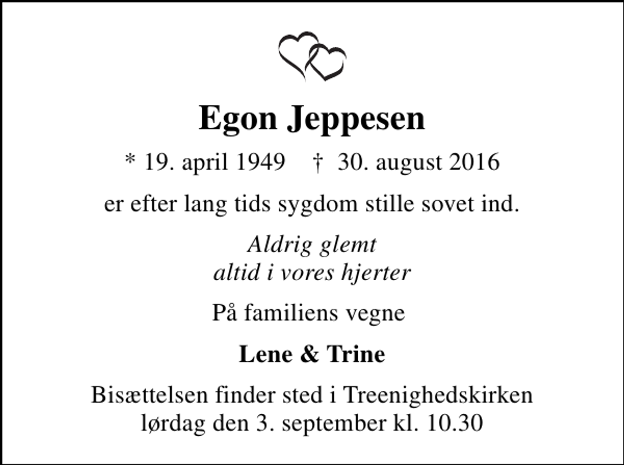 <p>Egon Jeppesen<br />* 19. april 1949 ✝ 30. august 2016<br />er efter lang tids sygdom stille sovet ind.<br />Aldrig glemt altid i vores hjerter<br />På familiens vegne<br />Lene &amp; Trine<br />Bisættelsen finder sted i Treenighedskirken lørdag den 3. september kl. 10.30</p>