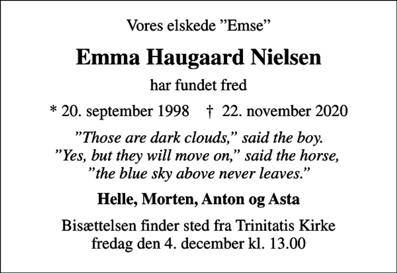 <p>Vores elskede Emse<br />Emma Haugaard Nielsen<br />har fundet fred<br />* 20. september 1998 ✝ 22. november 2020<br />Those are dark clouds, said the boy. Yes, but they will move on, said the horse, the blue sky above never leaves.<br />Helle, Morten, Anton og Asta<br />Bisættelsen finder sted fra Trinitatis Kirke fredag den 4. december kl. 13.00</p>