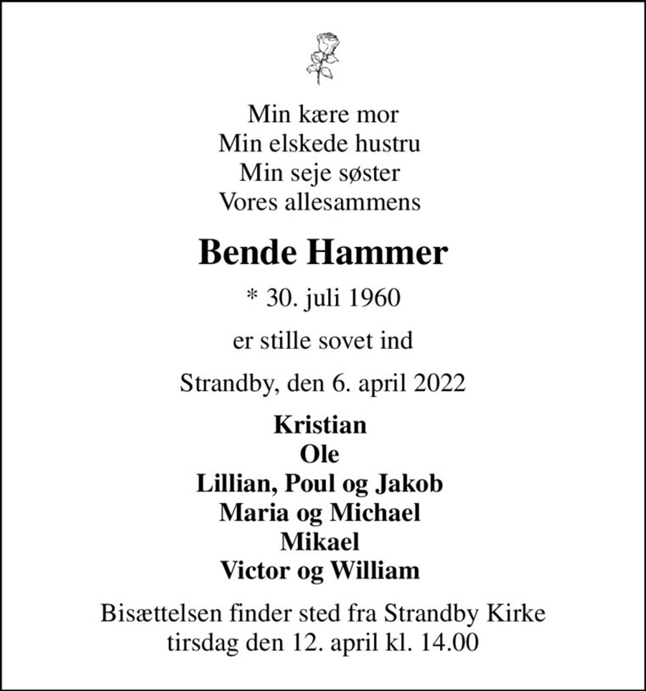 Min kære mor Min elskede hustru  Min seje søster  Vores allesammens 
Bende Hammer
* 30. juli 1960
er stille sovet ind
Strandby, den 6. april 2022
Kristian  Ole  Lillian, Poul og Jakob  Maria og Michael  Mikael  Victor og William 
Bisættelsen finder sted fra Strandby Kirke  tirsdag den 12. april kl. 14.00
