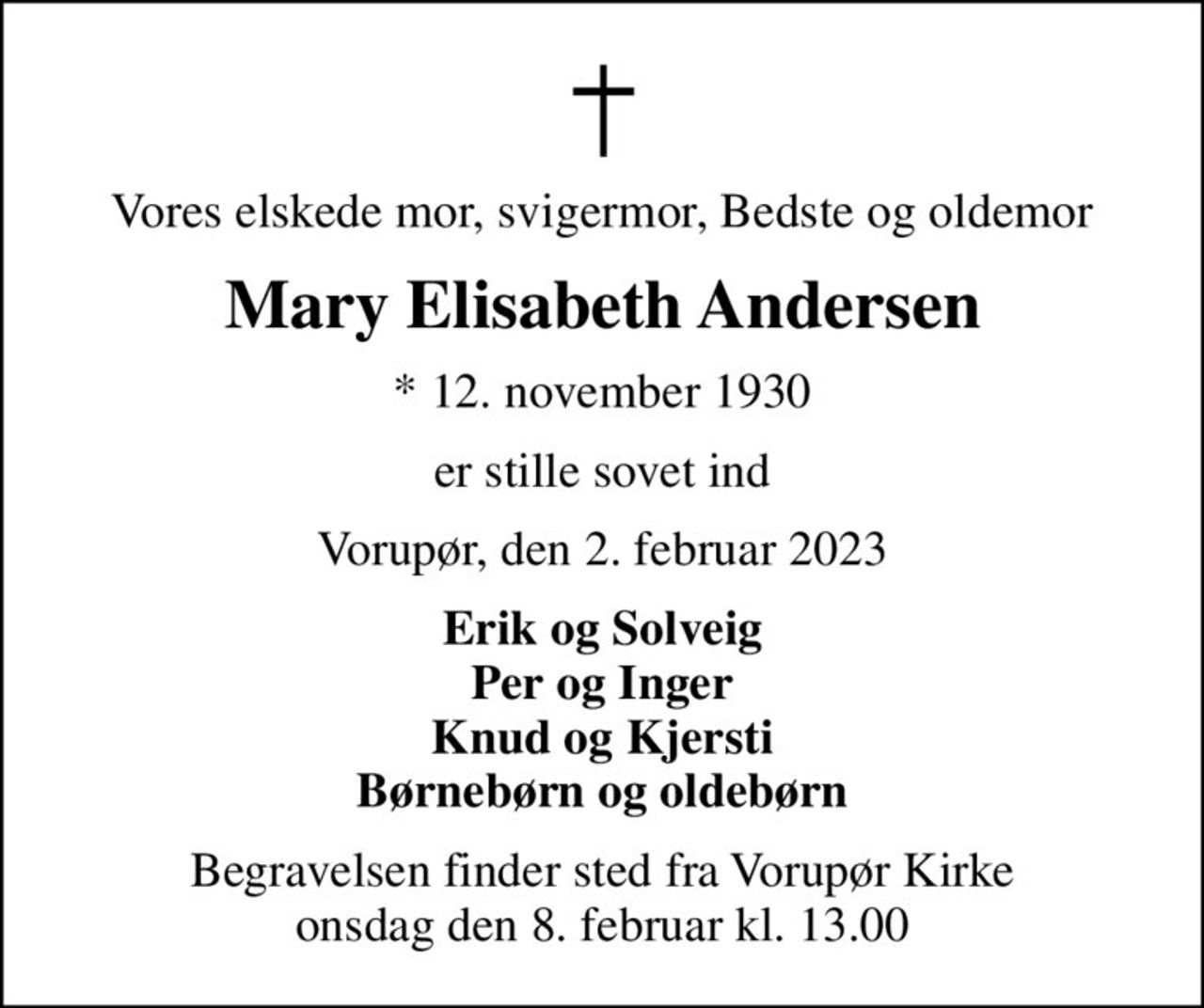 Vores elskede mor, svigermor, Bedste og oldemor
Mary Elisabeth Andersen
* 12. november 1930
er stille sovet ind
Vorupør, den 2. februar 2023
Erik og Solveig Per og Inger Knud og Kjersti Børnebørn og oldebørn
Begravelsen finder sted fra Vorupør Kirke  onsdag den 8. februar kl. 13.00