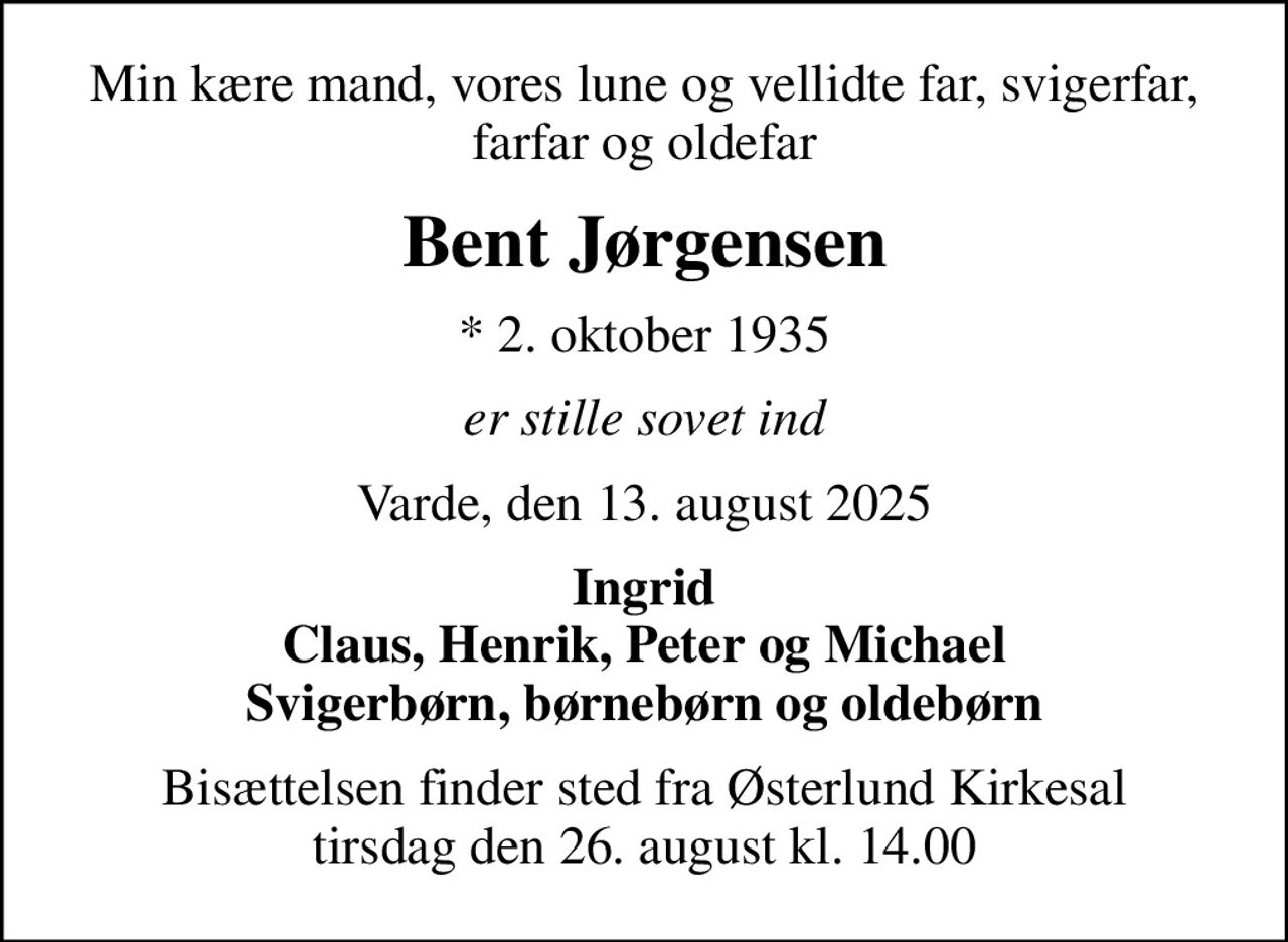 Min kære mand, vores lune og vellidte far, svigerfar, farfar og oldefar
Bent Jørgensen
* 2. oktober 1935
er stille sovet ind
Varde, den 13. august 2025
Ingrid Claus, Henrik, Peter og Michael Svigerbørn, børnebørn og oldebørn
Bisættelsen finder sted fra Østerlund Kirkesal  tirsdag den 26. august kl. 14.00