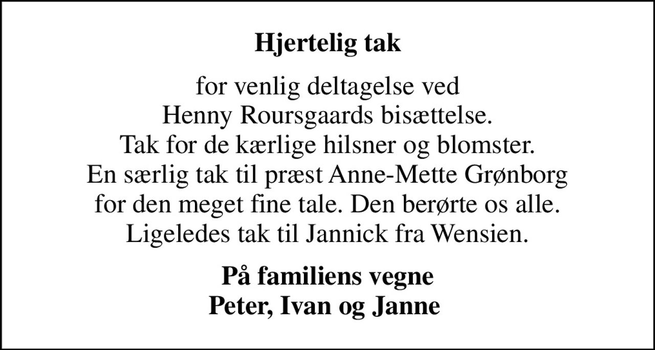 Hjertelig tak
for venlig deltagelse ved Henny Roursgaards bisættelse. Tak for de kærlige hilsner og blomster. En særlig tak til præst Anne-Mette Grønborg for den meget fine tale. Den berørte os alle. Ligeledes tak til Jannick fra Wensien.
På familiens vegne Peter, Ivan og Janne