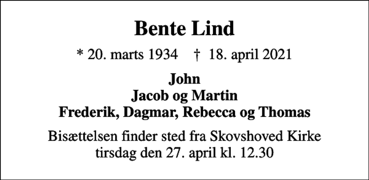 <p>Bente Lind<br />* 20. marts 1934 ✝ 18. april 2021<br />John Jacob og Martin Frederik, Dagmar, Rebecca og Thomas<br />Bisættelsen finder sted fra Skovshoved Kirke tirsdag den 27. april kl. 12.30</p>