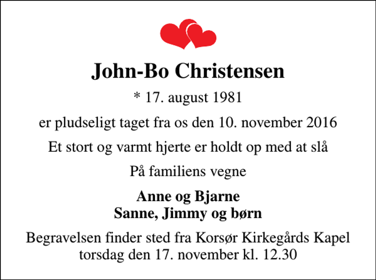 <p>John-Bo Christensen<br />* 17. august 1981<br />er pludseligt taget fra os den 10. november 2016<br />Et stort og varmt hjerte er holdt op med at slå<br />På familiens vegne<br />Anne og Bjarne Sanne, Jimmy og børn<br />Begravelsen finder sted fra Korsør Kirkegårds Kapel torsdag den 17. november kl. 12.30</p>