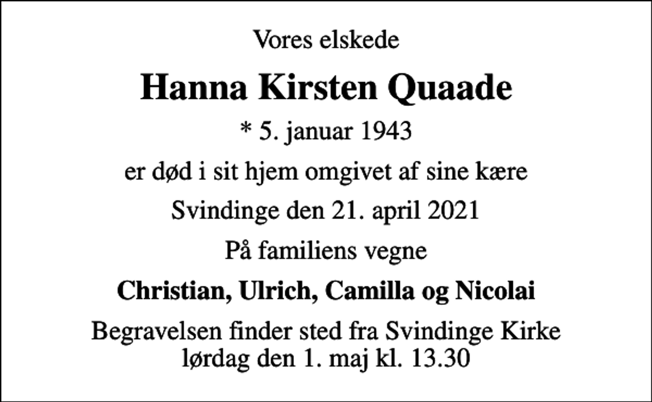 <p>Vores elskede<br />Hanna Kirsten Quaade<br />* 5. januar 1943<br />er død i sit hjem omgivet af sine kære<br />Svindinge den 21. april 2021<br />På familiens vegne<br />Christian, Ulrich, Camilla og Nicolai<br />Begravelsen finder sted fra Svindinge Kirke lørdag den 1. maj kl. 13.30</p>