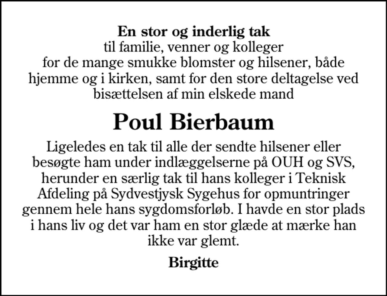 <p>En stor og inderlig tak<br />til familie, venner og kolleger for de mange smukke blomster og hilsener, både hjemme og i kirken, samt for den store deltagelse ved bisættelsen af min elskede mand<br />Poul Bierbaum<br />Ligeledes en tak til alle der sendte hilsener eller besøgte ham under indlæggelserne på OUH og SVS, herunder en særlig tak til hans kolleger i Teknisk Afdeling på Sydvestjysk Sygehus for opmuntringer gennem hele hans sygdomsforløb. I havde en stor plads i hans liv og det var ham en stor glæde at mærke han ikke var glemt.<br />Birgitte</p>