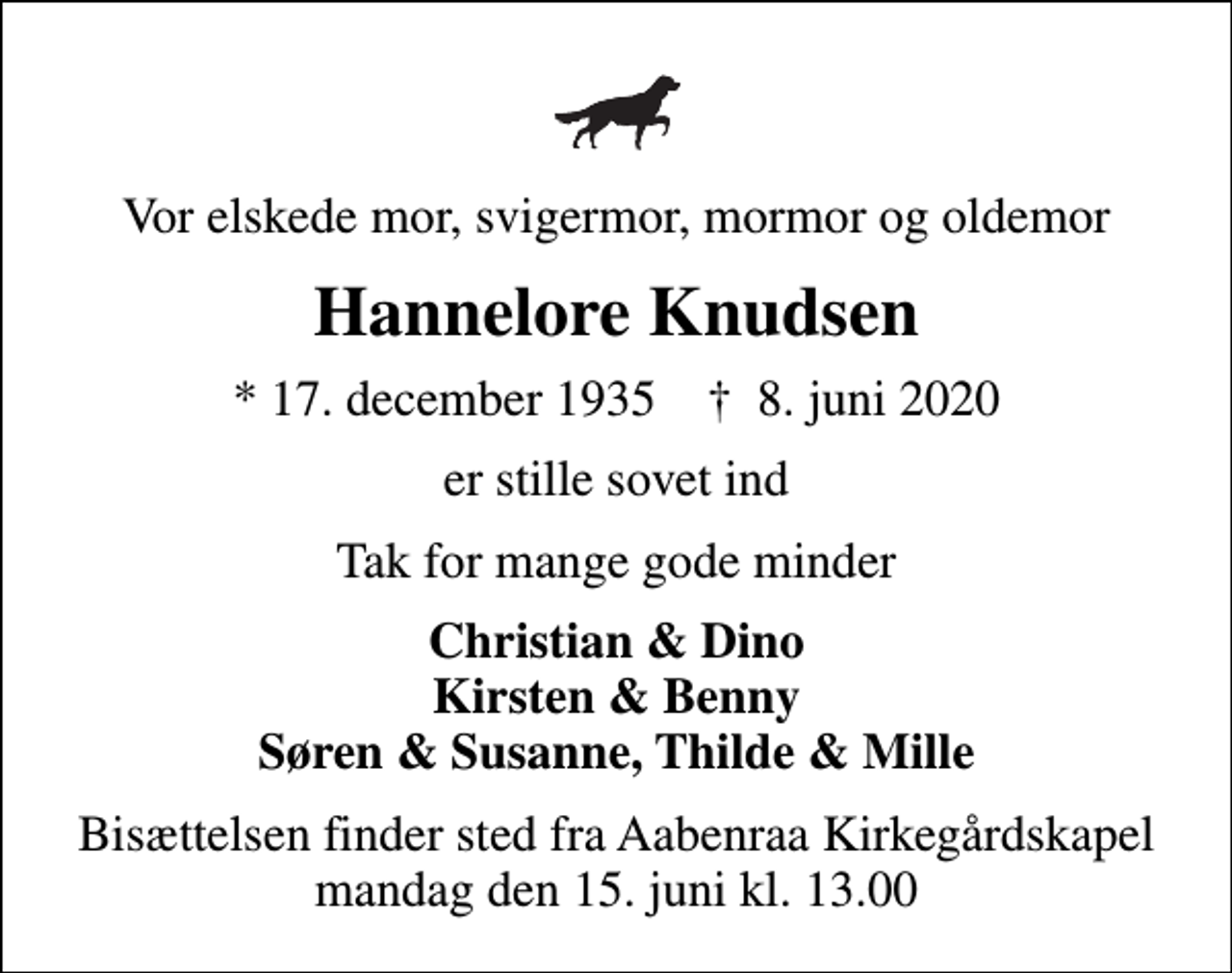 <p>Vor elskede mor, svigermor, mormor og oldemor<br />Hannelore Knudsen<br />* 17. december 1935 ✝ 8. juni 2020<br />er stille sovet ind<br />Tak for mange gode minder<br />Christian &amp; Dino Kirsten &amp; Benny Søren &amp; Susanne, Thilde &amp; Mille<br />Bisættelsen finder sted fra Aabenraa Kirkegårdskapel mandag den 15. juni kl. 13.00</p>