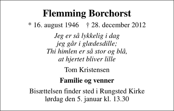 <p>Flemming Borchorst<br />* 16. august 1946 ✝ 28. december 2012<br />Jeg er så lykkelig i dag jeg går i glædesdille; Thi himlen er så stor og blå, at hjertet bliver lille<br />Tom Kristensen<br />Familie og venner<br />Bisættelsen finder sted i Rungsted Kirke lørdag den 5. januar kl. 13.30</p>